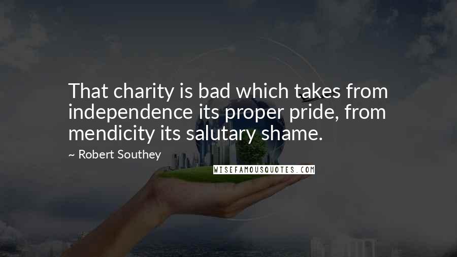 Robert Southey Quotes: That charity is bad which takes from independence its proper pride, from mendicity its salutary shame.