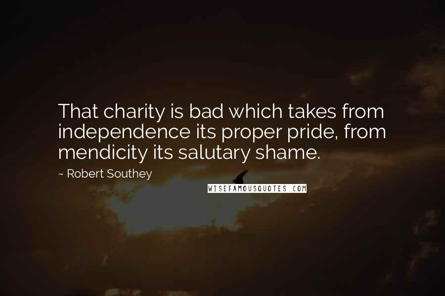 Robert Southey Quotes: That charity is bad which takes from independence its proper pride, from mendicity its salutary shame.