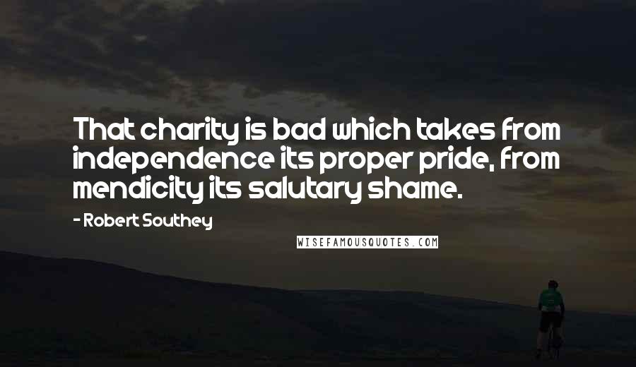 Robert Southey Quotes: That charity is bad which takes from independence its proper pride, from mendicity its salutary shame.