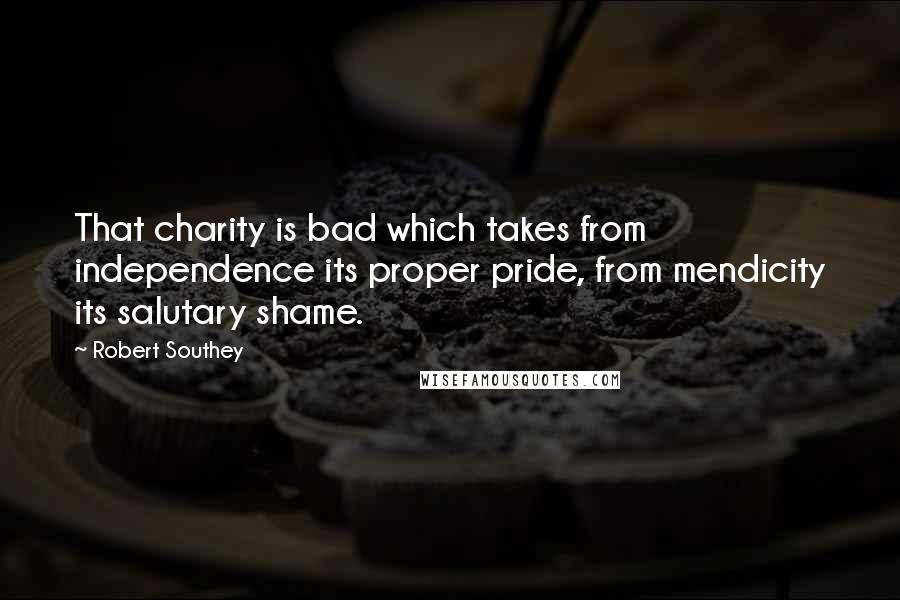 Robert Southey Quotes: That charity is bad which takes from independence its proper pride, from mendicity its salutary shame.