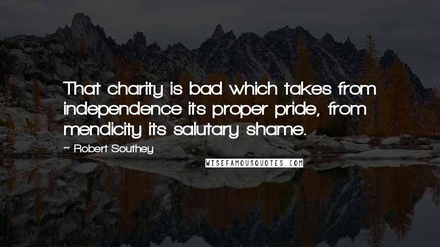 Robert Southey Quotes: That charity is bad which takes from independence its proper pride, from mendicity its salutary shame.