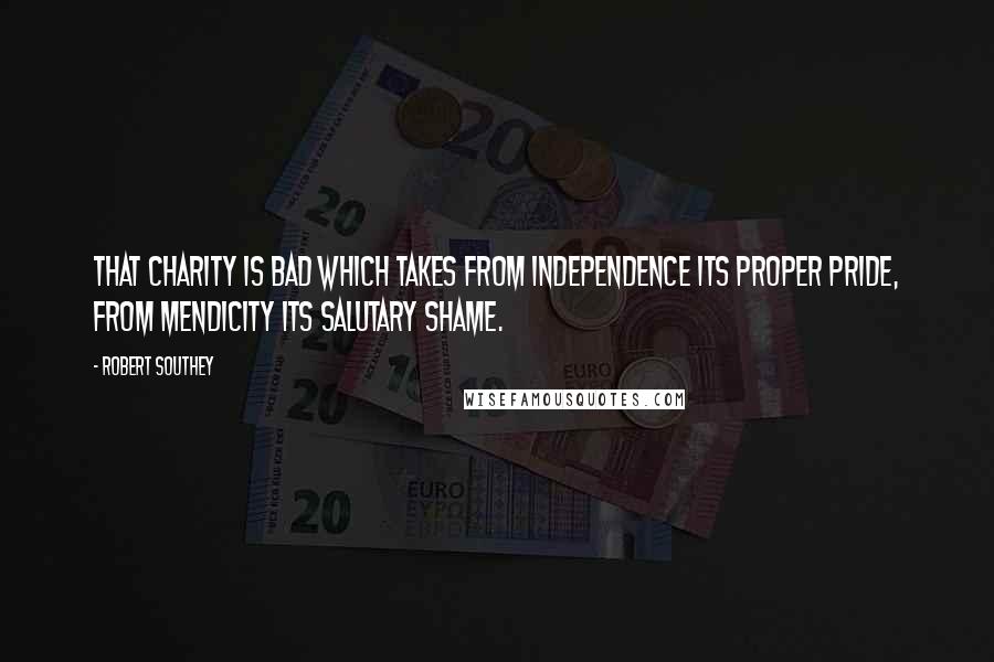 Robert Southey Quotes: That charity is bad which takes from independence its proper pride, from mendicity its salutary shame.