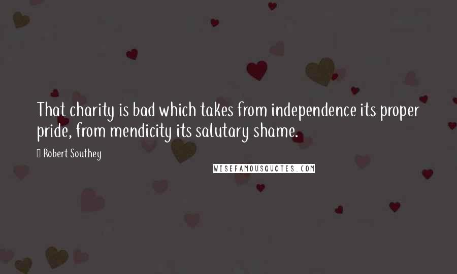 Robert Southey Quotes: That charity is bad which takes from independence its proper pride, from mendicity its salutary shame.