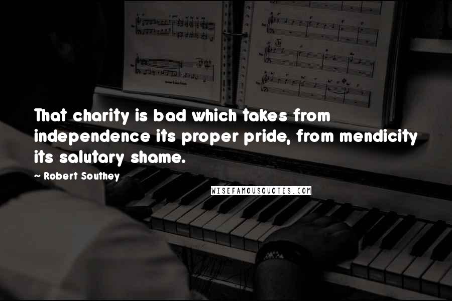 Robert Southey Quotes: That charity is bad which takes from independence its proper pride, from mendicity its salutary shame.