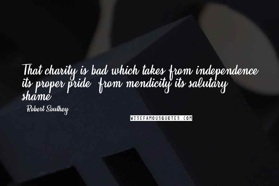 Robert Southey Quotes: That charity is bad which takes from independence its proper pride, from mendicity its salutary shame.