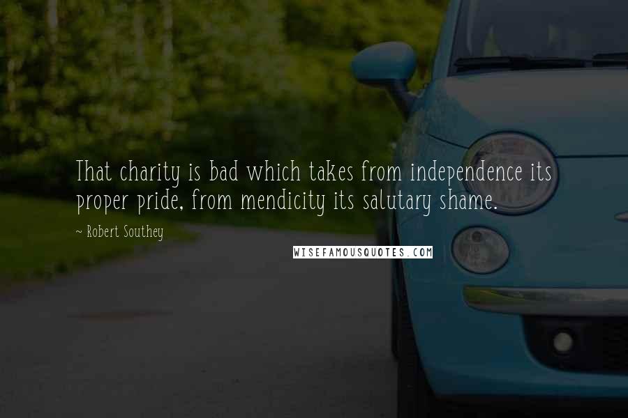 Robert Southey Quotes: That charity is bad which takes from independence its proper pride, from mendicity its salutary shame.