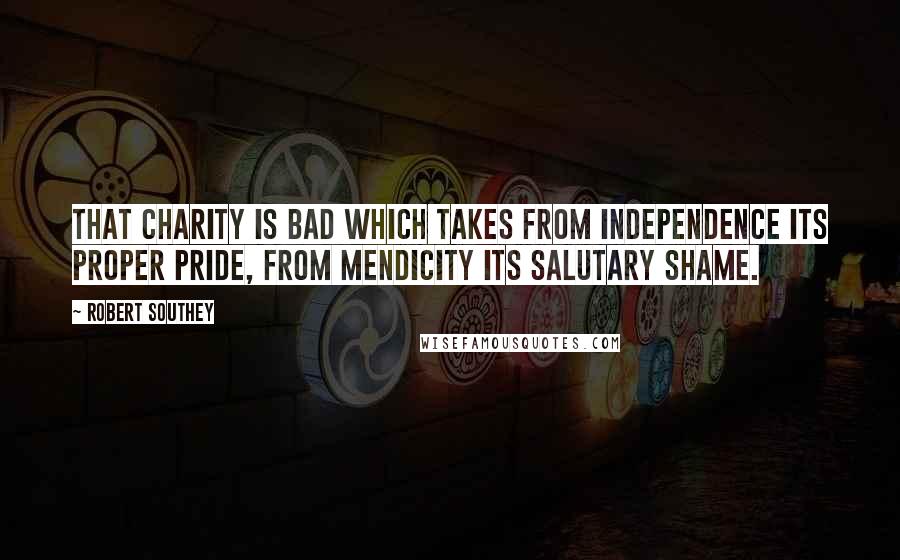 Robert Southey Quotes: That charity is bad which takes from independence its proper pride, from mendicity its salutary shame.