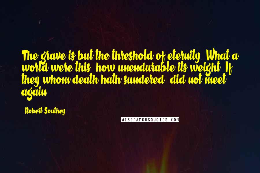 Robert Southey Quotes: The grave is but the threshold of eternity. What a world were this, how unendurable its weight, If they whom death hath sundered, did not meet again!