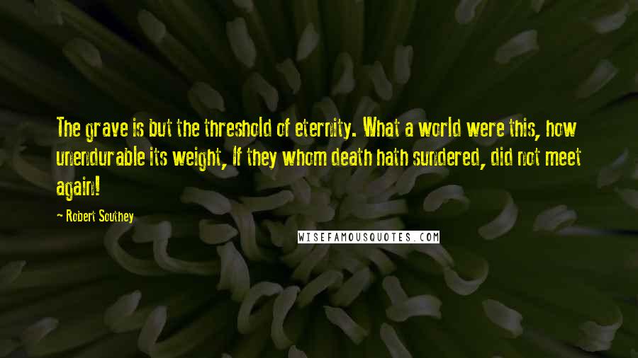 Robert Southey Quotes: The grave is but the threshold of eternity. What a world were this, how unendurable its weight, If they whom death hath sundered, did not meet again!