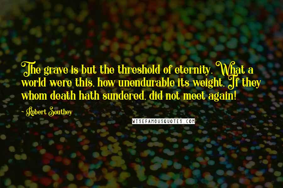 Robert Southey Quotes: The grave is but the threshold of eternity. What a world were this, how unendurable its weight, If they whom death hath sundered, did not meet again!