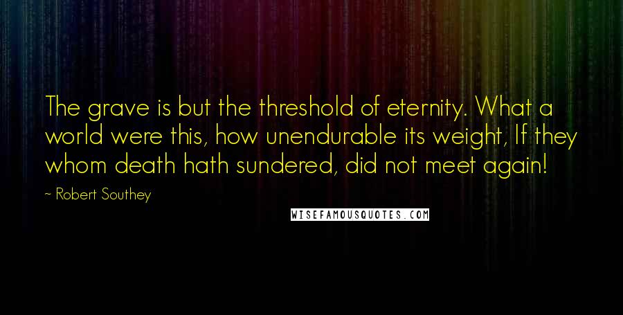 Robert Southey Quotes: The grave is but the threshold of eternity. What a world were this, how unendurable its weight, If they whom death hath sundered, did not meet again!