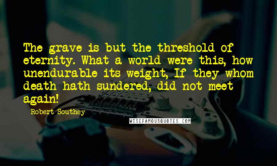 Robert Southey Quotes: The grave is but the threshold of eternity. What a world were this, how unendurable its weight, If they whom death hath sundered, did not meet again!