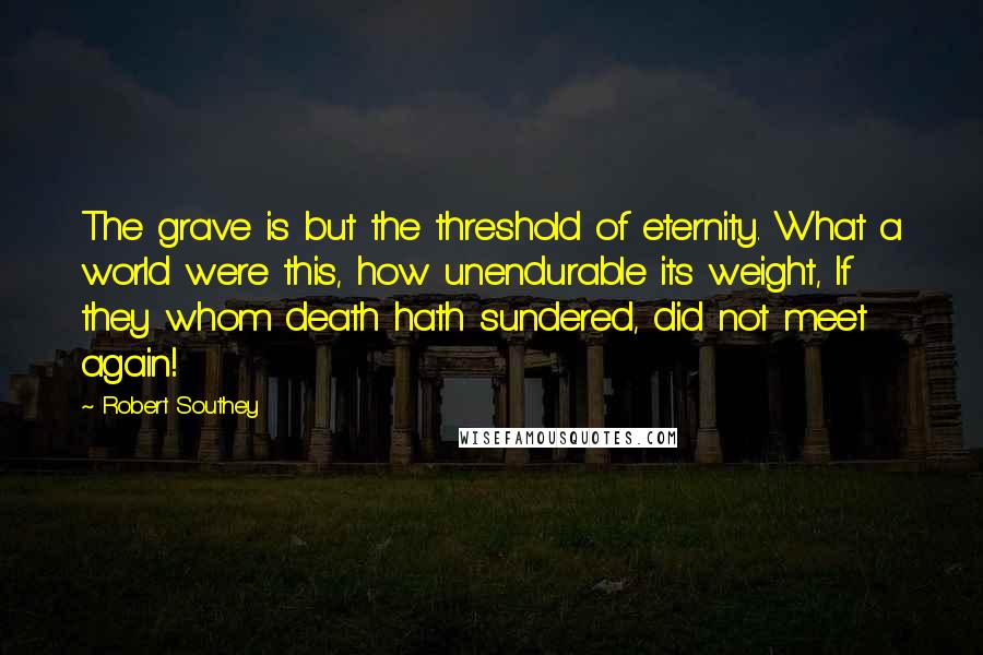 Robert Southey Quotes: The grave is but the threshold of eternity. What a world were this, how unendurable its weight, If they whom death hath sundered, did not meet again!