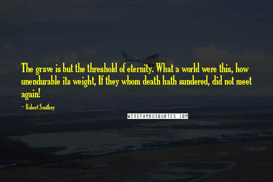 Robert Southey Quotes: The grave is but the threshold of eternity. What a world were this, how unendurable its weight, If they whom death hath sundered, did not meet again!