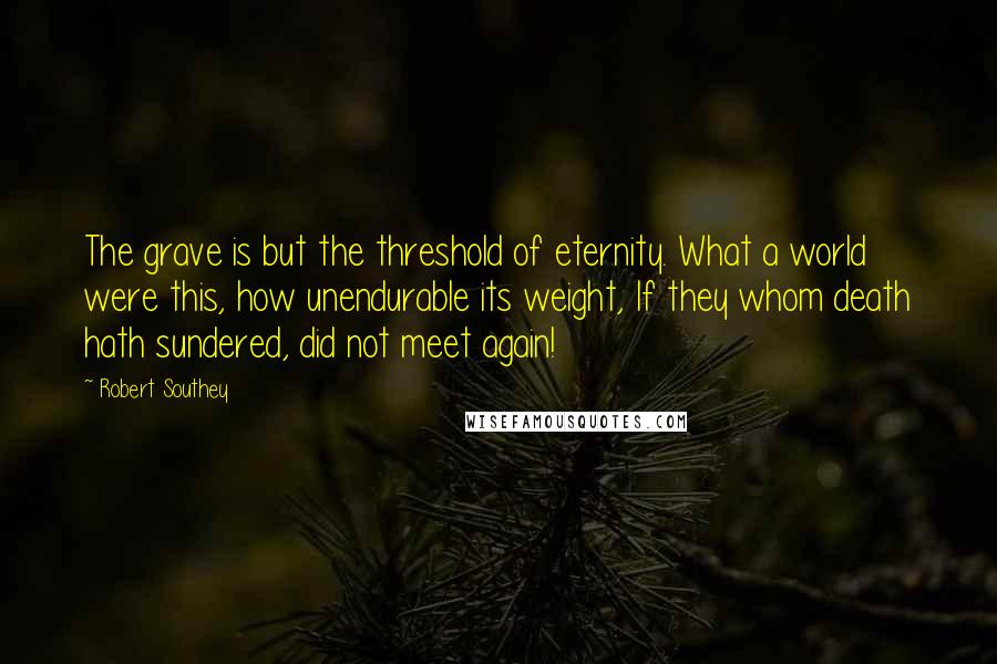 Robert Southey Quotes: The grave is but the threshold of eternity. What a world were this, how unendurable its weight, If they whom death hath sundered, did not meet again!