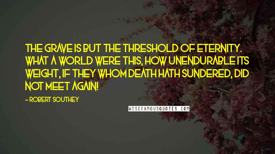 Robert Southey Quotes: The grave is but the threshold of eternity. What a world were this, how unendurable its weight, If they whom death hath sundered, did not meet again!