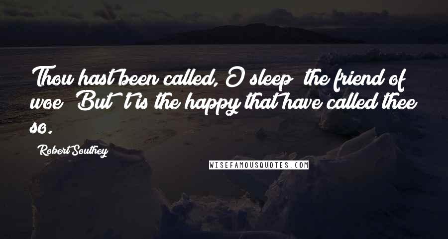 Robert Southey Quotes: Thou hast been called, O sleep! the friend of woe; But 't is the happy that have called thee so.