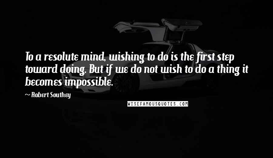 Robert Southey Quotes: To a resolute mind, wishing to do is the first step toward doing. But if we do not wish to do a thing it becomes impossible.