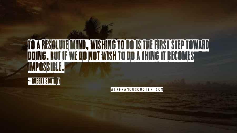Robert Southey Quotes: To a resolute mind, wishing to do is the first step toward doing. But if we do not wish to do a thing it becomes impossible.