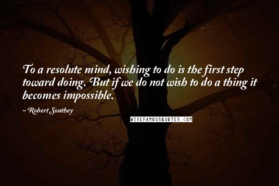 Robert Southey Quotes: To a resolute mind, wishing to do is the first step toward doing. But if we do not wish to do a thing it becomes impossible.