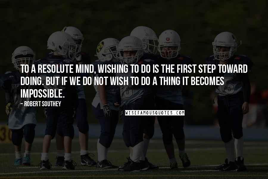 Robert Southey Quotes: To a resolute mind, wishing to do is the first step toward doing. But if we do not wish to do a thing it becomes impossible.