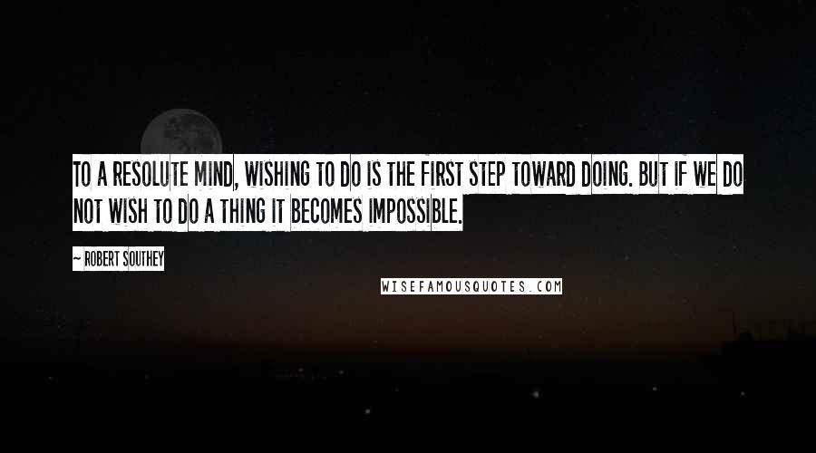 Robert Southey Quotes: To a resolute mind, wishing to do is the first step toward doing. But if we do not wish to do a thing it becomes impossible.