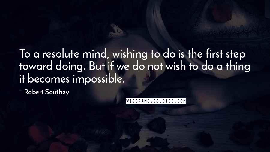 Robert Southey Quotes: To a resolute mind, wishing to do is the first step toward doing. But if we do not wish to do a thing it becomes impossible.