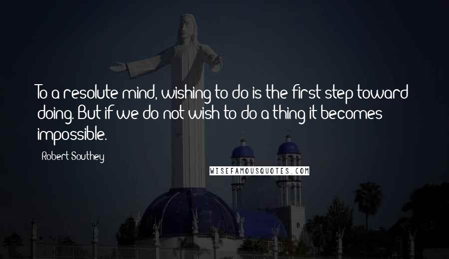 Robert Southey Quotes: To a resolute mind, wishing to do is the first step toward doing. But if we do not wish to do a thing it becomes impossible.