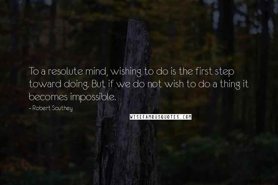 Robert Southey Quotes: To a resolute mind, wishing to do is the first step toward doing. But if we do not wish to do a thing it becomes impossible.