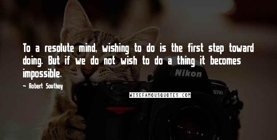 Robert Southey Quotes: To a resolute mind, wishing to do is the first step toward doing. But if we do not wish to do a thing it becomes impossible.