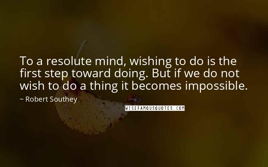 Robert Southey Quotes: To a resolute mind, wishing to do is the first step toward doing. But if we do not wish to do a thing it becomes impossible.