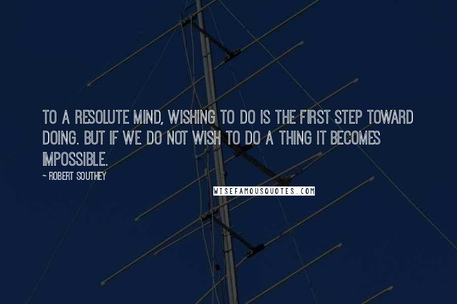 Robert Southey Quotes: To a resolute mind, wishing to do is the first step toward doing. But if we do not wish to do a thing it becomes impossible.