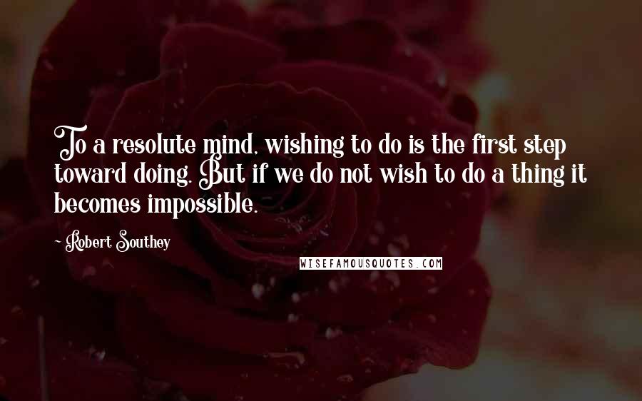 Robert Southey Quotes: To a resolute mind, wishing to do is the first step toward doing. But if we do not wish to do a thing it becomes impossible.