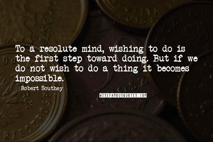Robert Southey Quotes: To a resolute mind, wishing to do is the first step toward doing. But if we do not wish to do a thing it becomes impossible.