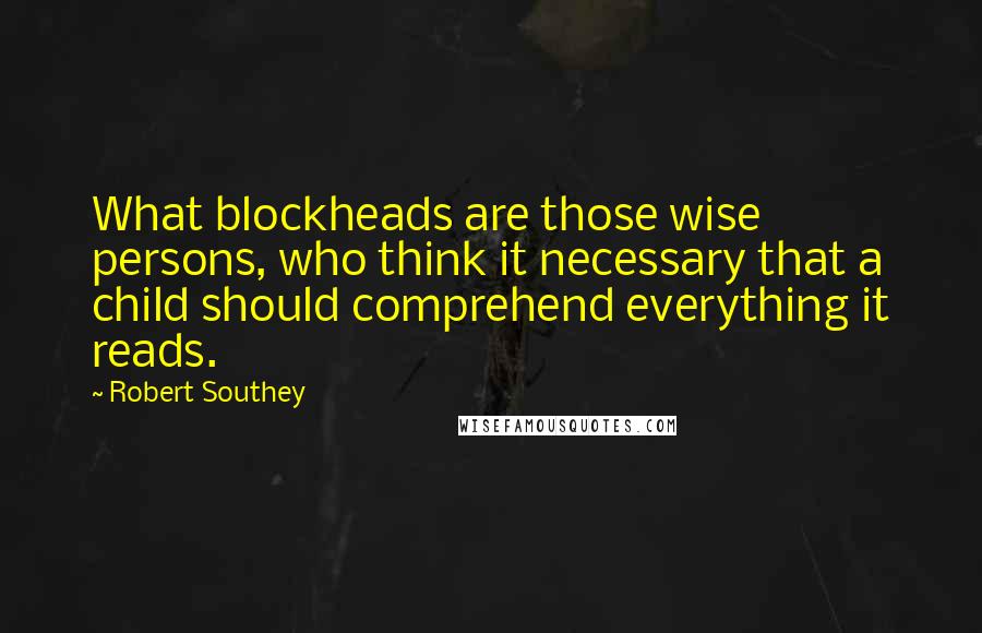 Robert Southey Quotes: What blockheads are those wise persons, who think it necessary that a child should comprehend everything it reads.