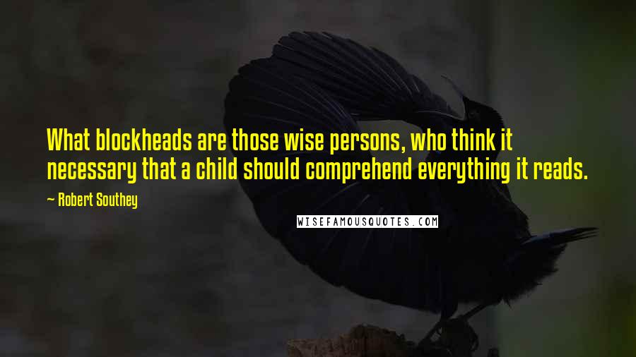 Robert Southey Quotes: What blockheads are those wise persons, who think it necessary that a child should comprehend everything it reads.