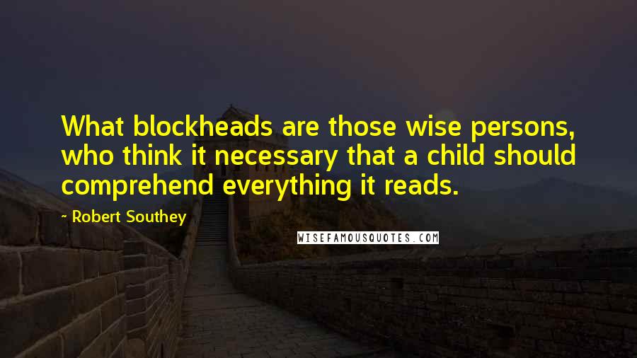 Robert Southey Quotes: What blockheads are those wise persons, who think it necessary that a child should comprehend everything it reads.
