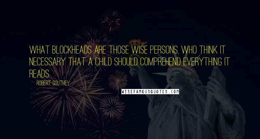 Robert Southey Quotes: What blockheads are those wise persons, who think it necessary that a child should comprehend everything it reads.