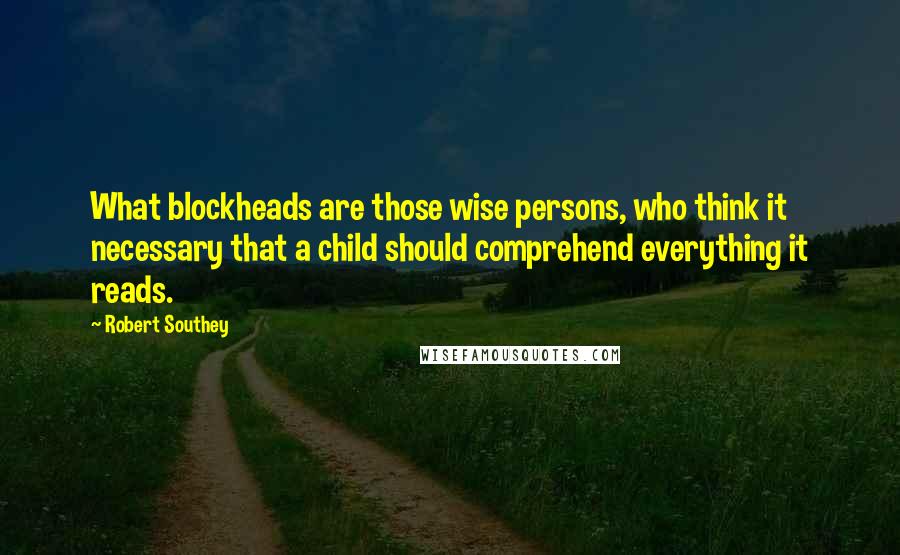 Robert Southey Quotes: What blockheads are those wise persons, who think it necessary that a child should comprehend everything it reads.