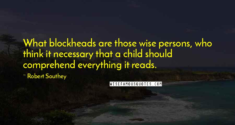 Robert Southey Quotes: What blockheads are those wise persons, who think it necessary that a child should comprehend everything it reads.