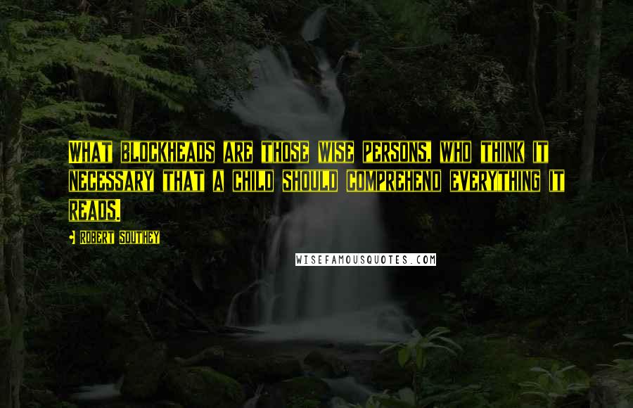 Robert Southey Quotes: What blockheads are those wise persons, who think it necessary that a child should comprehend everything it reads.