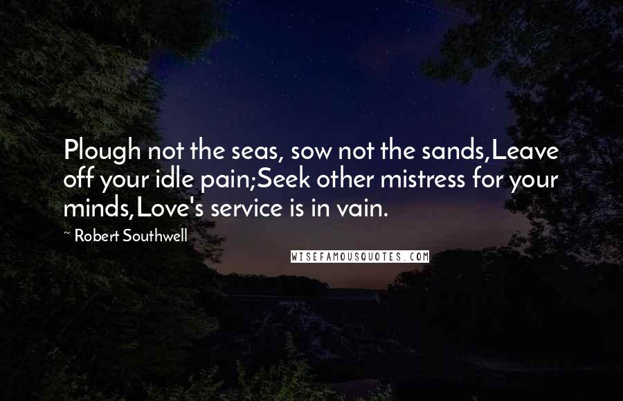 Robert Southwell Quotes: Plough not the seas, sow not the sands,Leave off your idle pain;Seek other mistress for your minds,Love's service is in vain.