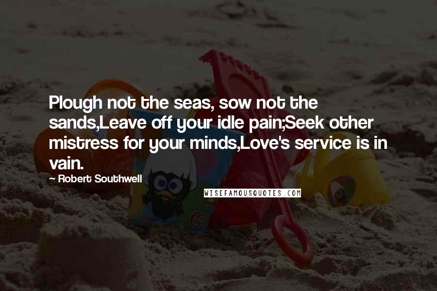 Robert Southwell Quotes: Plough not the seas, sow not the sands,Leave off your idle pain;Seek other mistress for your minds,Love's service is in vain.