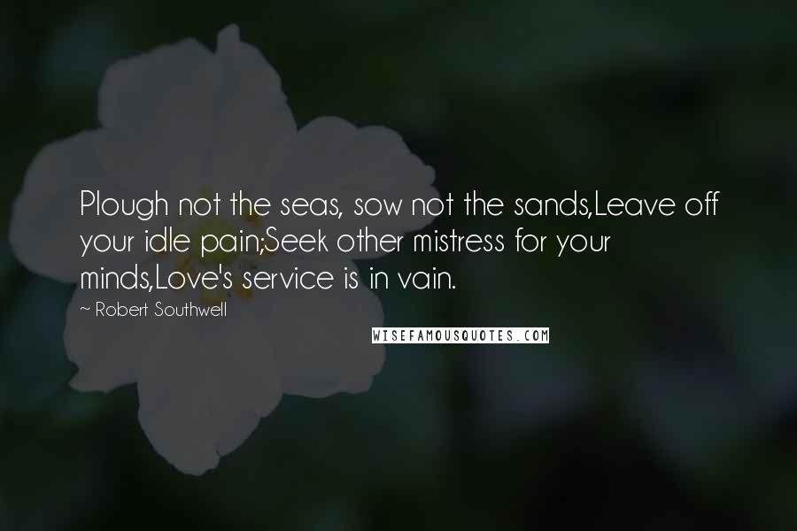 Robert Southwell Quotes: Plough not the seas, sow not the sands,Leave off your idle pain;Seek other mistress for your minds,Love's service is in vain.