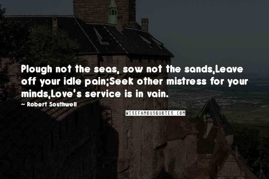 Robert Southwell Quotes: Plough not the seas, sow not the sands,Leave off your idle pain;Seek other mistress for your minds,Love's service is in vain.