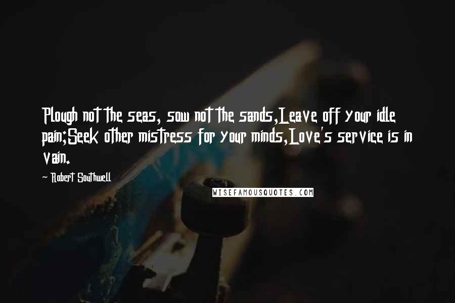 Robert Southwell Quotes: Plough not the seas, sow not the sands,Leave off your idle pain;Seek other mistress for your minds,Love's service is in vain.