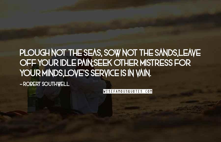 Robert Southwell Quotes: Plough not the seas, sow not the sands,Leave off your idle pain;Seek other mistress for your minds,Love's service is in vain.