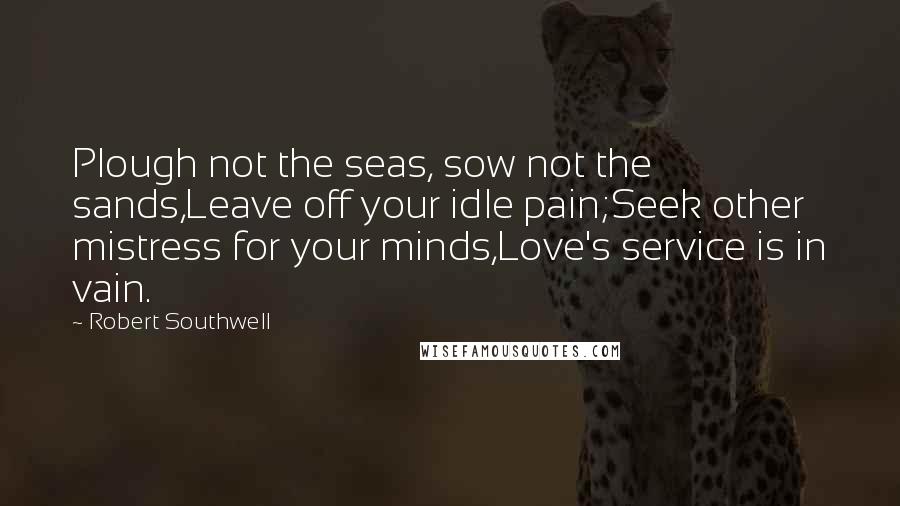 Robert Southwell Quotes: Plough not the seas, sow not the sands,Leave off your idle pain;Seek other mistress for your minds,Love's service is in vain.