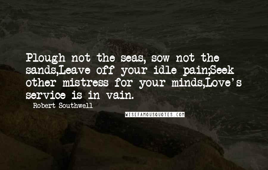 Robert Southwell Quotes: Plough not the seas, sow not the sands,Leave off your idle pain;Seek other mistress for your minds,Love's service is in vain.