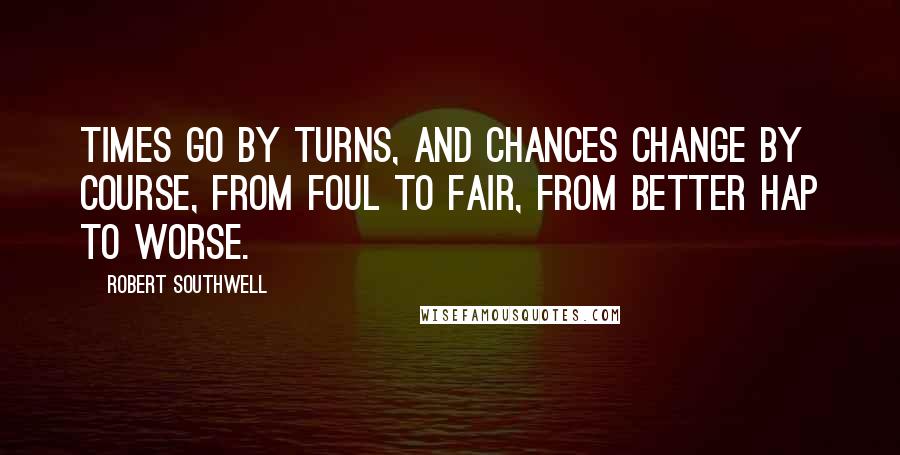 Robert Southwell Quotes: Times go by turns, and chances change by course, from foul to fair, from better hap to worse.